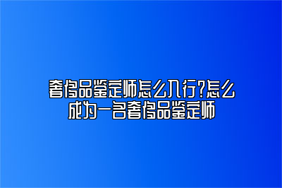 奢侈品鑒定師怎么入行？怎么成為一名奢侈品鑒定師