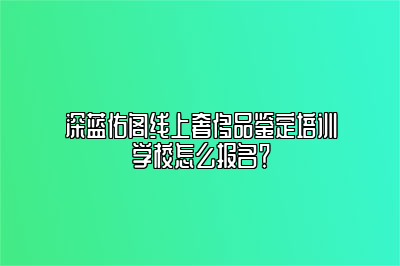 深藍(lán)佑閣線上奢侈品鑒定培訓(xùn)學(xué)校怎么報(bào)名？