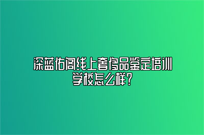 深藍(lán)佑閣線上奢侈品鑒定培訓(xùn)學(xué)校怎么樣？