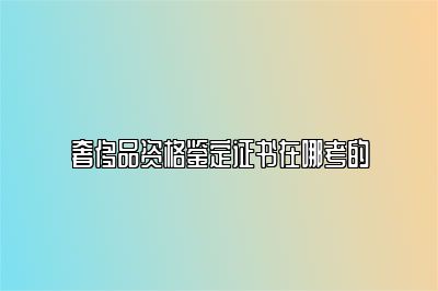 奢侈品資格鑒定證書在哪考的