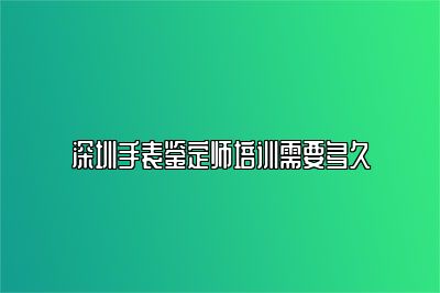 深圳手表鑒定師培訓(xùn)需要多久
