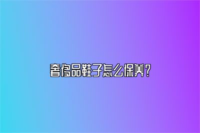 奢侈品鞋子怎么保養(yǎng)？