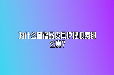 為什么奢侈品皮具護理收費那么貴？