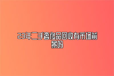 23年二手奢侈品回收有市場前景嗎