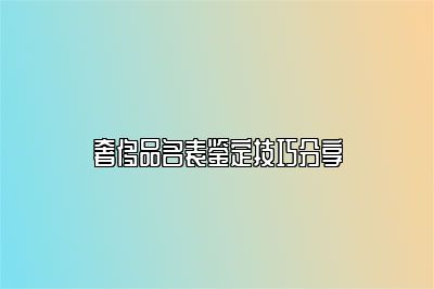 奢侈品名表鑒定技巧分享