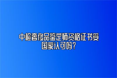 中檢奢侈品鑒定師資格證書受國家認可嗎？