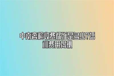 中南奢檢收費(fèi)標(biāo)準(zhǔn)是多少？培訓(xùn)費(fèi)用揭秘
