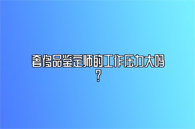 奢侈品鑒定師的工作壓力大嗎？