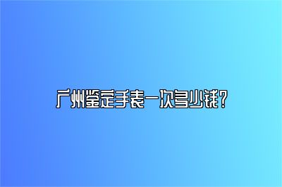 廣州鑒定手表一次多少錢？