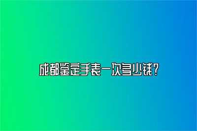 成都鑒定手表一次多少錢？