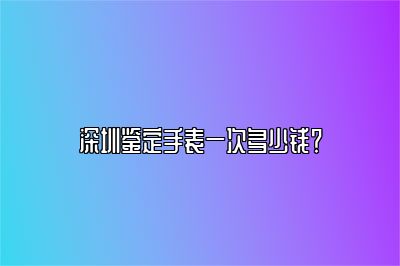 深圳鑒定手表一次多少錢？