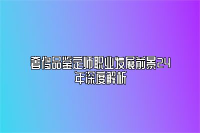 奢侈品鑒定師職業(yè)發(fā)展前景24年深度解析