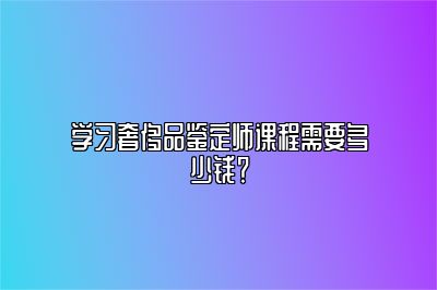 學(xué)習(xí)奢侈品鑒定師課程需要多少錢？