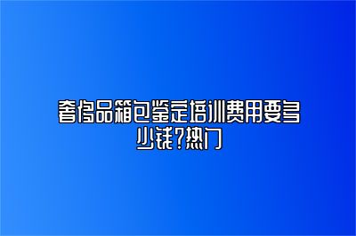 奢侈品箱包鑒定培訓費用要多少錢？熱門