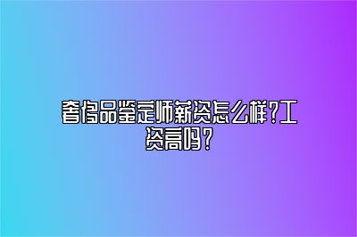 奢侈品鑒定師薪資怎么樣？工資高嗎？