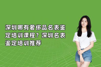 深圳哪有奢侈品名表鑒定培訓(xùn)課程？深圳名表鑒定培訓(xùn)推薦
