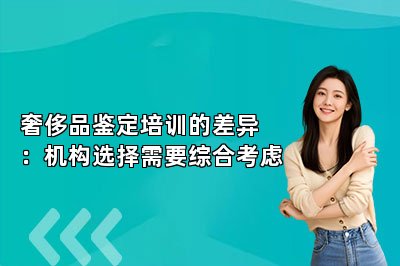 奢侈品鑒定培訓(xùn)的差異：機(jī)構(gòu)選擇需要綜合考慮